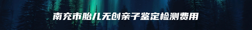 南充市胎儿无创亲子鉴定检测费用