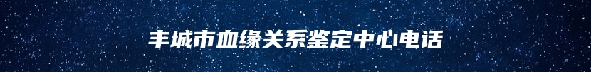 丰城市血缘关系鉴定中心电话