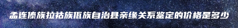 孟连傣族拉祜族佤族自治县亲缘关系鉴定的价格是多少