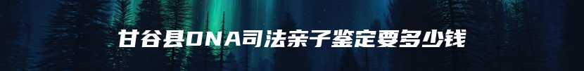 甘谷县DNA司法亲子鉴定要多少钱