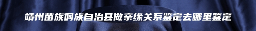 靖州苗族侗族自治县做亲缘关系鉴定去哪里鉴定