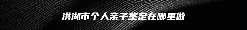 洪湖市个人亲子鉴定在哪里做
