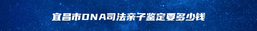 宜昌市DNA司法亲子鉴定要多少钱