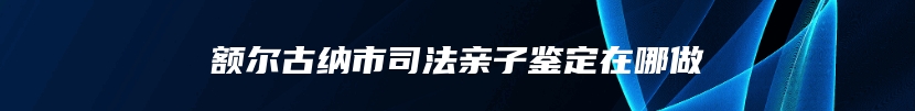 额尔古纳市司法亲子鉴定在哪做