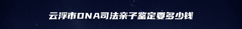 云浮市DNA司法亲子鉴定要多少钱