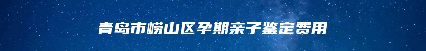 青岛市崂山区孕期亲子鉴定费用
