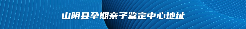 山阴县孕期亲子鉴定中心地址