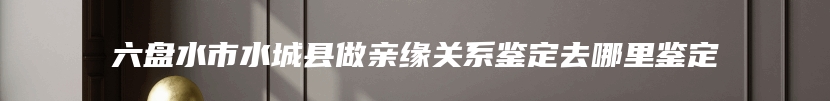 六盘水市水城县做亲缘关系鉴定去哪里鉴定