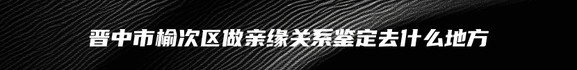 晋中市榆次区做亲缘关系鉴定去什么地方