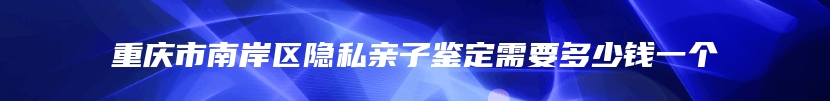 重庆市南岸区隐私亲子鉴定需要多少钱一个