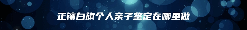正镶白旗个人亲子鉴定在哪里做