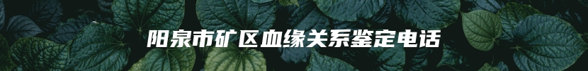 阳泉市矿区血缘关系鉴定电话