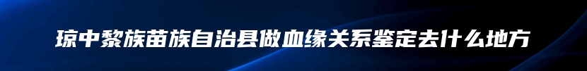 琼中黎族苗族自治县做血缘关系鉴定去什么地方