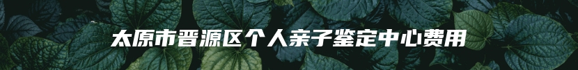 太原市晋源区个人亲子鉴定中心费用