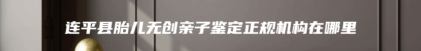 连平县胎儿无创亲子鉴定正规机构在哪里