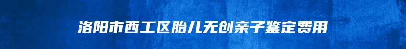 洛阳市西工区胎儿无创亲子鉴定费用