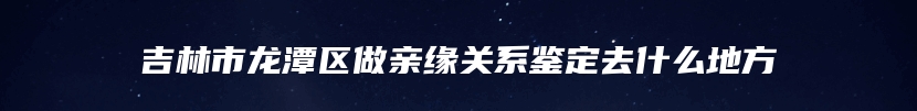 吉林市龙潭区做亲缘关系鉴定去什么地方