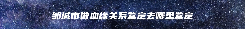 邹城市做血缘关系鉴定去哪里鉴定