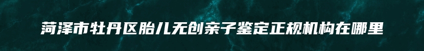 菏泽市牡丹区胎儿无创亲子鉴定正规机构在哪里