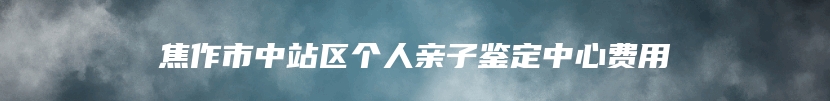 焦作市中站区个人亲子鉴定中心费用