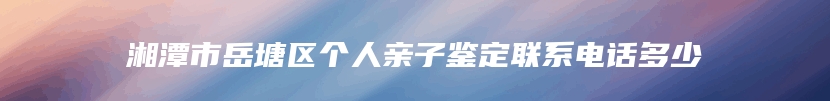 湘潭市岳塘区个人亲子鉴定联系电话多少