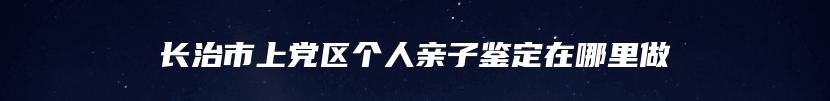 长治市上党区个人亲子鉴定在哪里做