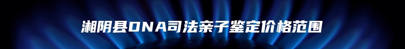 湘阴县DNA司法亲子鉴定价格范围