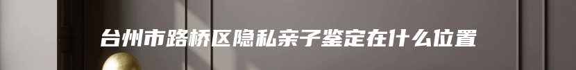 台州市路桥区隐私亲子鉴定在什么位置