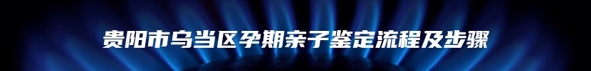 贵阳市乌当区孕期亲子鉴定流程及步骤