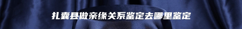 扎囊县做亲缘关系鉴定去哪里鉴定