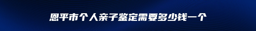 恩平市个人亲子鉴定需要多少钱一个