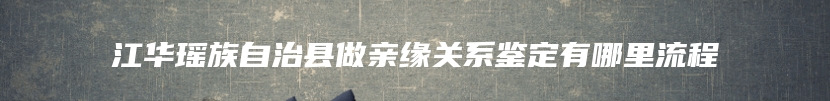 江华瑶族自治县做亲缘关系鉴定有哪里流程