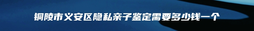 铜陵市义安区隐私亲子鉴定需要多少钱一个