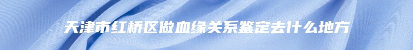 天津市红桥区做血缘关系鉴定去什么地方