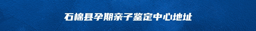 石棉县孕期亲子鉴定中心地址