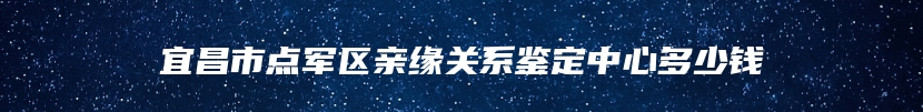 宜昌市点军区亲缘关系鉴定中心多少钱