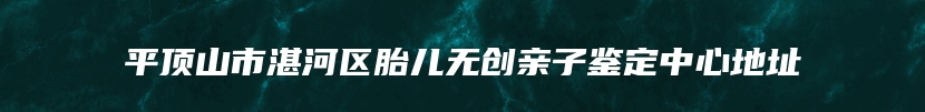 平顶山市湛河区胎儿无创亲子鉴定中心地址