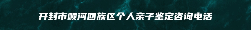 开封市顺河回族区个人亲子鉴定咨询电话