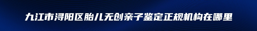 九江市浔阳区胎儿无创亲子鉴定正规机构在哪里