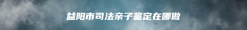 益阳市司法亲子鉴定在哪做