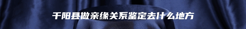 千阳县做亲缘关系鉴定去什么地方