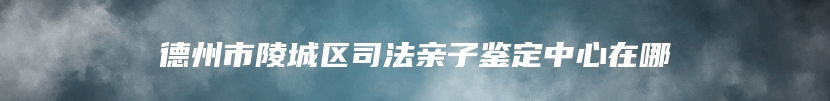 德州市陵城区司法亲子鉴定中心在哪