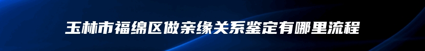 玉林市福绵区做亲缘关系鉴定有哪里流程