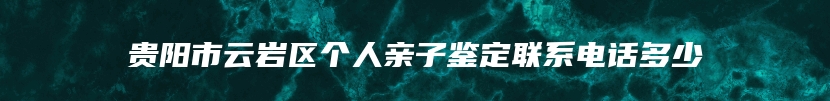 贵阳市云岩区个人亲子鉴定联系电话多少