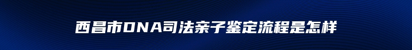 西昌市DNA司法亲子鉴定流程是怎样