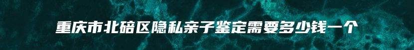 重庆市北碚区隐私亲子鉴定需要多少钱一个