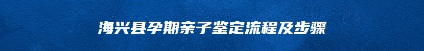 海兴县孕期亲子鉴定流程及步骤