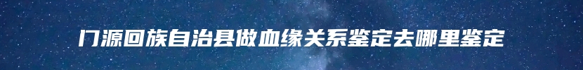 门源回族自治县做血缘关系鉴定去哪里鉴定