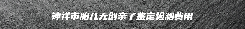 钟祥市胎儿无创亲子鉴定检测费用