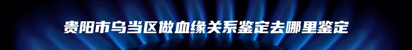 贵阳市乌当区做血缘关系鉴定去哪里鉴定